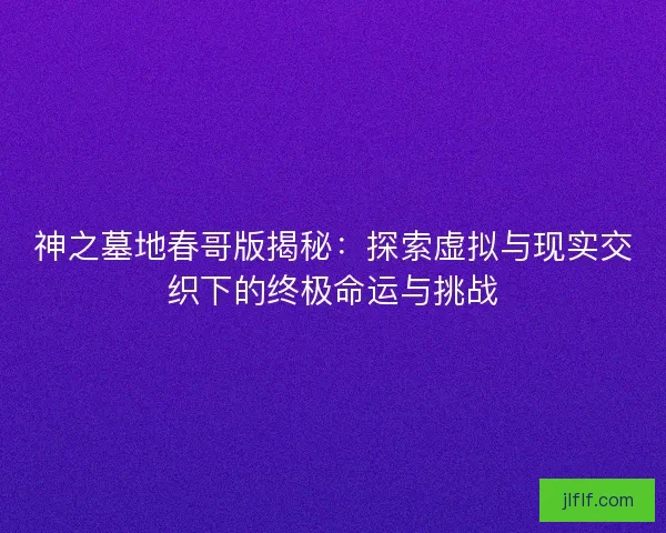 神之墓地春哥版揭秘：探索虚拟与现实交织下的终极命运与挑战