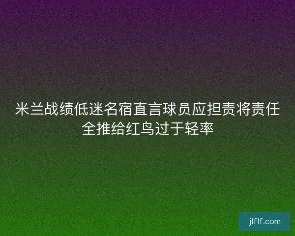 米兰战绩低迷名宿直言球员应担责将责任全推给红鸟过于轻率