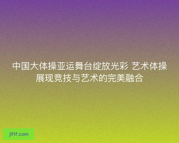 中国大体操亚运舞台绽放光彩 艺术体操展现竞技与艺术的完美融合
