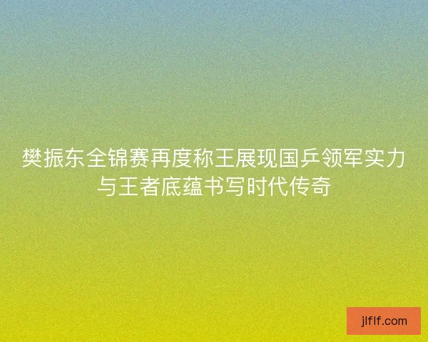 樊振东全锦赛再度称王展现国乒领军实力与王者底蕴书写时代传奇